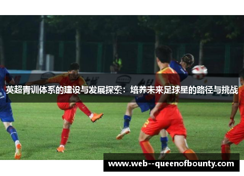 英超青训体系的建设与发展探索:培养未来足球星的路径与挑战 英超青训体系的建设与发展探索:培养未来足球星的路径与挑战