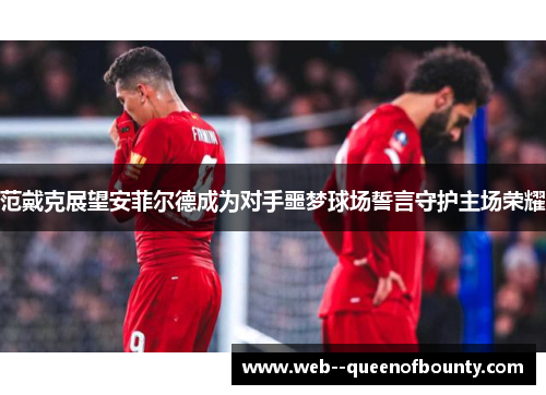 范戴克展望安菲尔德成为对手噩梦球场誓言守护主场荣耀 范戴克展望安菲尔德成为对手噩梦球场誓言守护主场荣耀
