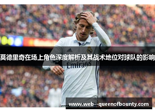 莫德里奇在场上角色深度解析及其战术地位对球队的影响 莫德里奇在场上角色深度解析及其战术地位对球队的影响