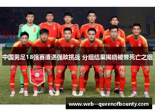 中国男足18强赛遭遇强敌挑战 分组结果揭晓被誉死亡之组 中国男足18强赛遭遇强敌挑战 分组结果揭晓被誉死亡之组