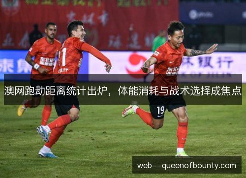 澳网跑动距离统计出炉，体能消耗与战术选择成焦点